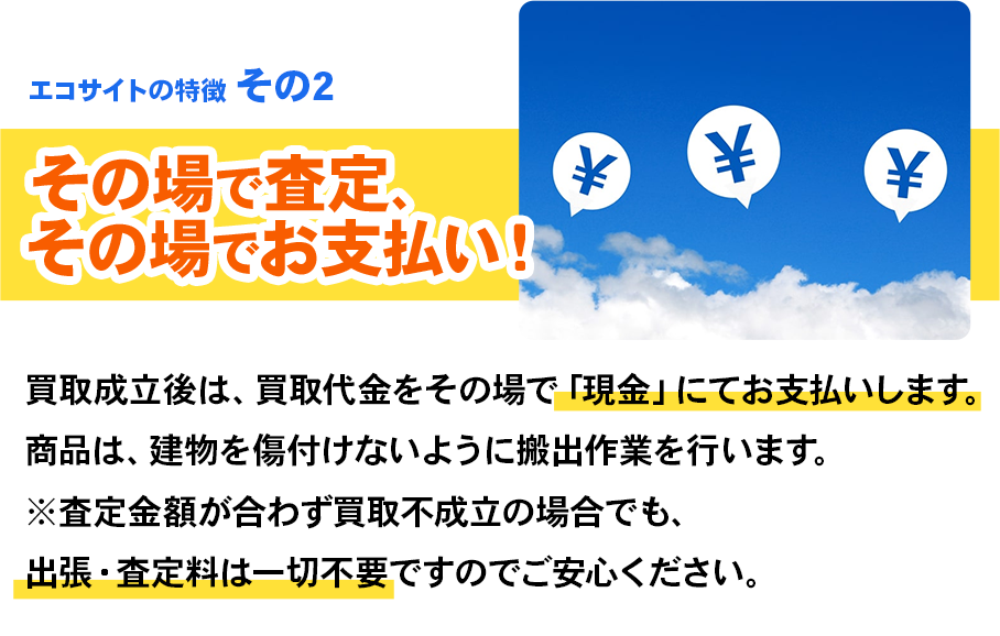 エコサイトの特徴 その2 その場で査定、その場でお支払い！買取成立後は、買取代金をその場で「現金」にてお支払いします。商品は、建物を傷付けないように搬出作業を行います。※査定金額が合わず買取不成立の場合でも、出張・査定料は一切不要ですのでご安心ください。