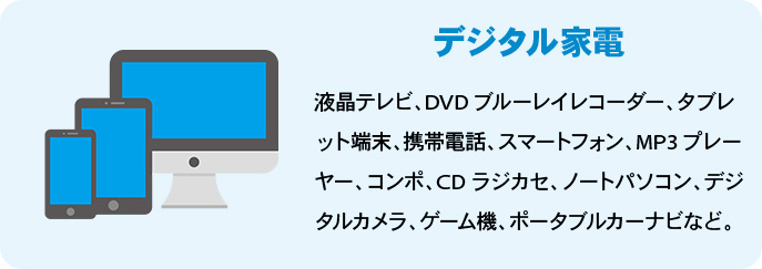 デジタル家電 液晶テレビ、DVDブルーレイレコーダー、タブレット端末、携帯電話、スマートフォン、MP3プレーヤー、コンポ、CDラジカセ、ノートパソコン、デジタルカメラ、ゲーム機、ポータブルカーナビなど。