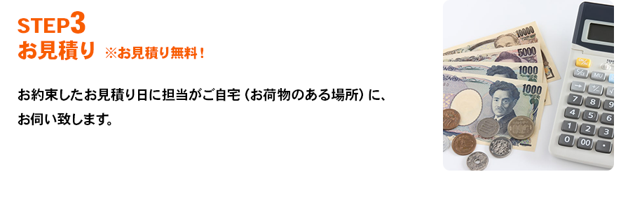 STEP3 お見積り ※お見積り無料！ お約束したお見積り日に担当がご自宅（お荷物のある場所）に、お伺い致します。